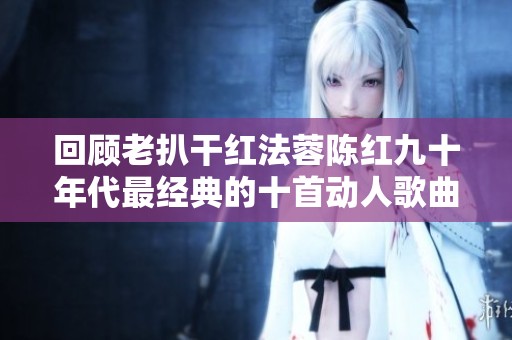 回顾老扒干红法蓉陈红九十年代最经典的十首动人歌曲