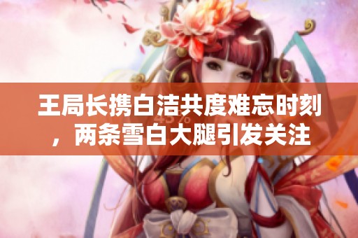 王局长携白洁共度难忘时刻，两条雪白大腿引发关注