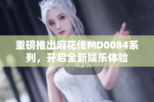 重磅推出麻花传MD0084系列，开启全新娱乐体验