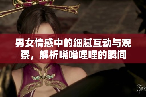 男女情感中的细腻互动与观察，解析唏唏哩哩的瞬间