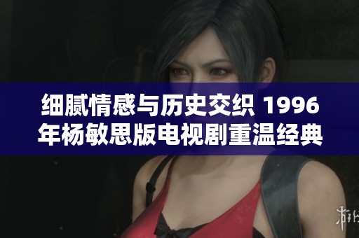 细腻情感与历史交织 1996年杨敏思版电视剧重温经典之美