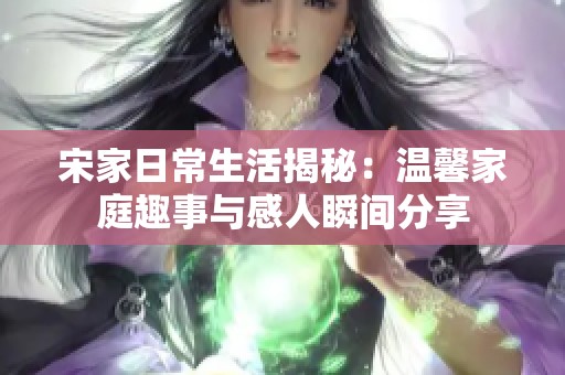 宋家日常生活揭秘：温馨家庭趣事与感人瞬间分享
