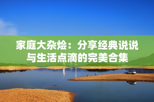 家庭大杂烩：分享经典说说与生活点滴的完美合集