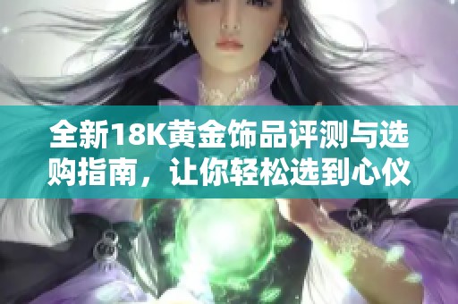 全新18K黄金饰品评测与选购指南，让你轻松选到心仪款式