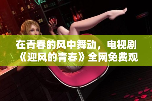 在青春的风中舞动，电视剧《迎风的青春》全网免费观看指南