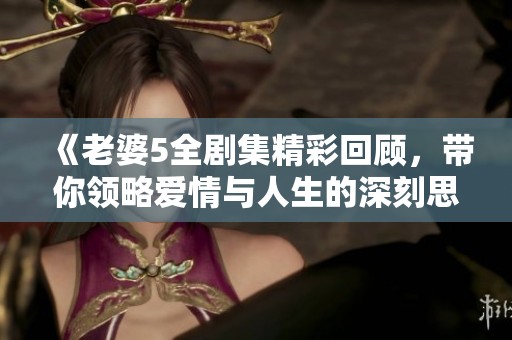 《老婆5全剧集精彩回顾，带你领略爱情与人生的深刻思考》