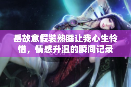 岳故意假装熟睡让我心生怜惜，情感升温的瞬间记录