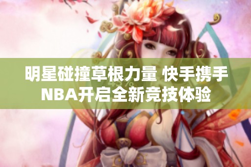 明星碰撞草根力量 快手携手NBA开启全新竞技体验
