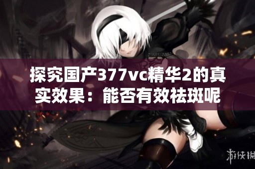 探究国产377vc精华2的真实效果：能否有效祛斑呢