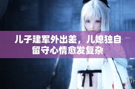 儿子建军外出差，儿媳独自留守心情愈发复杂