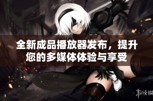 全新成品播放器发布，提升您的多媒体体验与享受