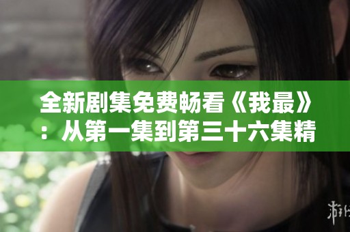 全新剧集免费畅看《我最》：从第一集到第三十六集精彩不停歇