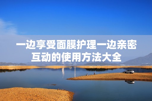 一边享受面膜护理一边亲密互动的使用方法大全