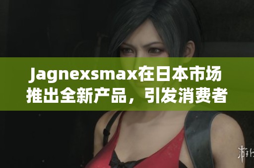 Jagnexsmax在日本市场推出全新产品，引发消费者热议