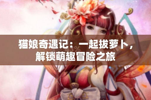 猫娘奇遇记：一起拔萝卜，解锁萌趣冒险之旅
