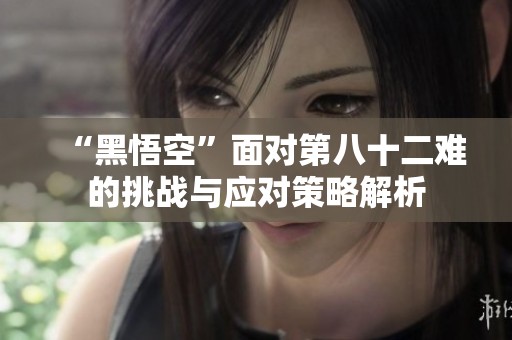 “黑悟空”面对第八十二难的挑战与应对策略解析