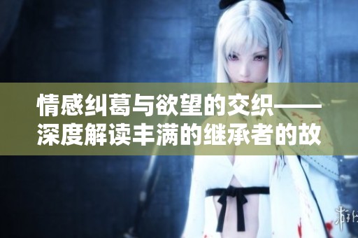 情感纠葛与欲望的交织——深度解读丰满的继承者的故事