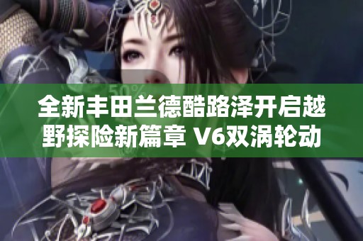 全新丰田兰德酷路泽开启越野探险新篇章 V6双涡轮动力助力征途