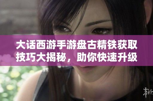 大话西游手游盘古精铁获取技巧大揭秘，助你快速升级