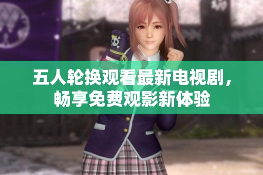 五人轮换观看最新电视剧，畅享免费观影新体验