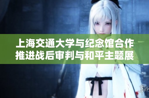 上海交通大学与纪念馆合作推进战后审判与和平主题展览筹备