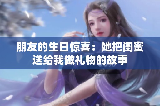 朋友的生日惊喜：她把闺蜜送给我做礼物的故事