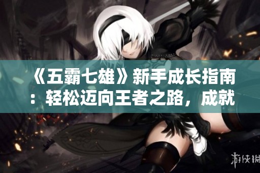 《五霸七雄》新手成长指南：轻松迈向王者之路，成就你的霸业梦想