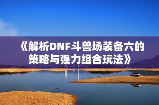 《解析DNF斗兽场装备六的策略与强力组合玩法》