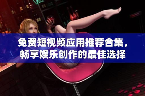 免费短视频应用推荐合集，畅享娱乐创作的最佳选择