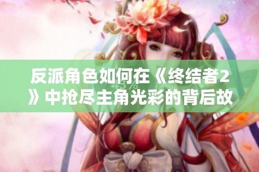 反派角色如何在《终结者2》中抢尽主角光彩的背后故事