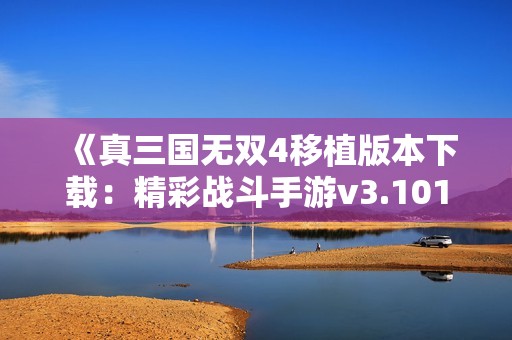 《真三国无双4移植版本下载：精彩战斗手游v3.101版本获取》