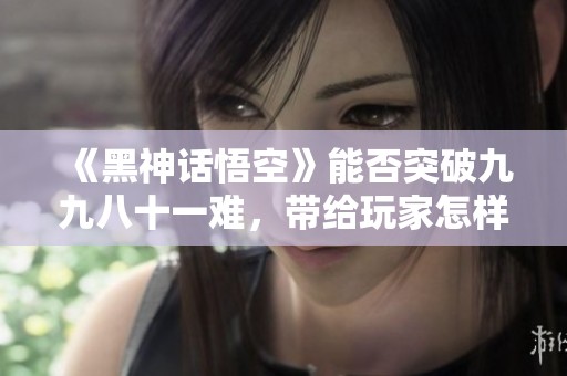 《黑神话悟空》能否突破九九八十一难，带给玩家怎样的体验与挑战？
