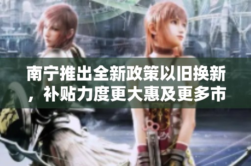 南宁推出全新政策以旧换新，补贴力度更大惠及更多市民