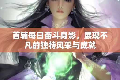 首辅每日奋斗身影，展现不凡的独特风采与成就