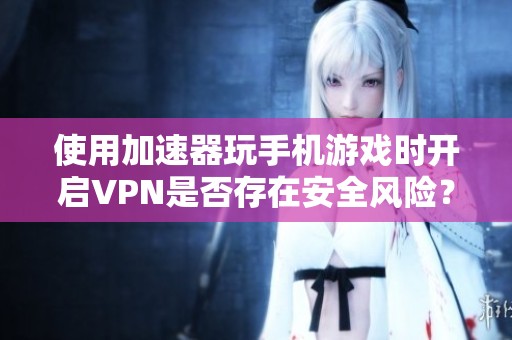 使用加速器玩手机游戏时开启VPN是否存在安全风险？
