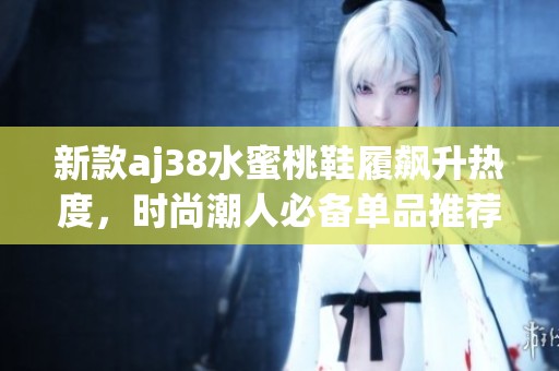 新款aj38水蜜桃鞋履飙升热度，时尚潮人必备单品推荐