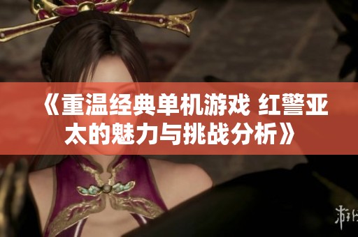 《重温经典单机游戏 红警亚太的魅力与挑战分析》