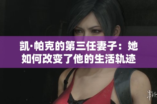 凯·帕克的第三任妻子：她如何改变了他的生活轨迹