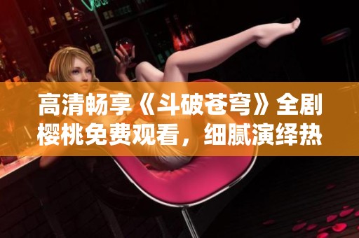 高清畅享《斗破苍穹》全剧樱桃免费观看，细腻演绎热血传奇