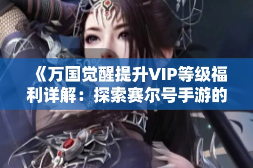 《万国觉醒提升VIP等级福利详解：探索赛尔号手游的最佳乐趣》