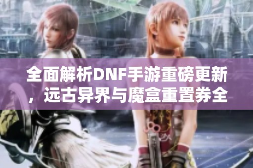 全面解析DNF手游重磅更新，远古异界与魔盒重置券全新玩法揭秘