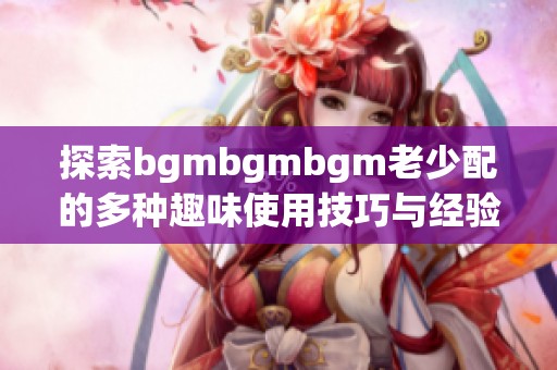 探索bgmbgmbgm老少配的多种趣味使用技巧与经验分享