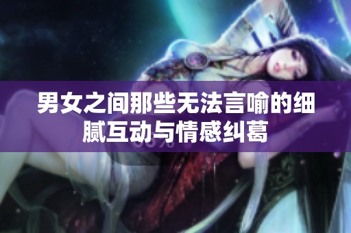 男女之间那些无法言喻的细腻互动与情感纠葛