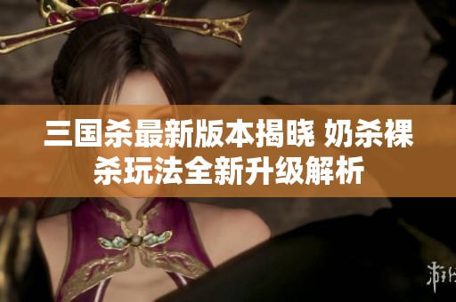 三国杀最新版本揭晓 奶杀裸杀玩法全新升级解析
