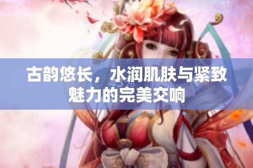 古韵悠长，水润肌肤与紧致魅力的完美交响