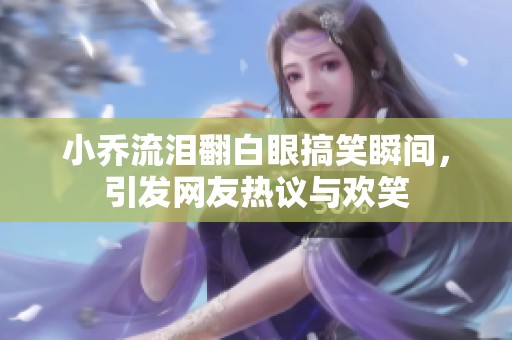 小乔流泪翻白眼搞笑瞬间，引发网友热议与欢笑