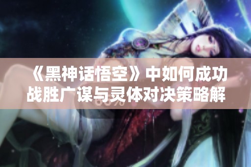 《黑神话悟空》中如何成功战胜广谋与灵体对决策略解析