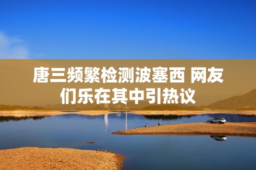 唐三频繁检测波塞西 网友们乐在其中引热议