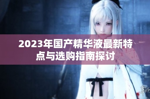 2023年国产精华液最新特点与选购指南探讨
