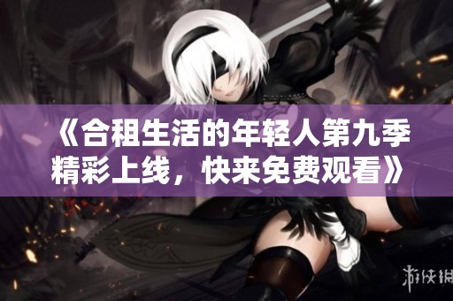 《合租生活的年轻人第九季精彩上线，快来免费观看》